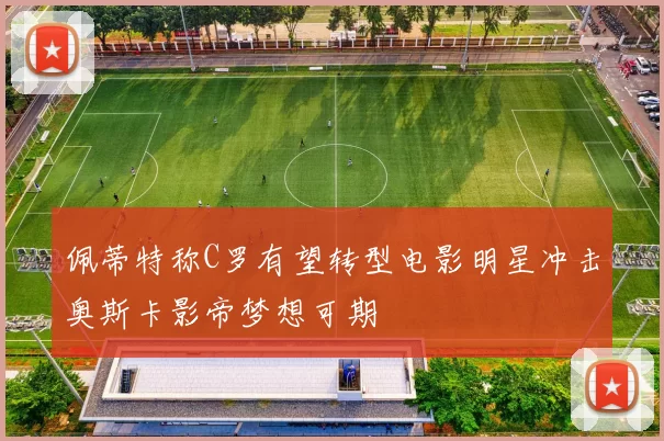 佩蒂特称C罗有望转型电影明星冲击奥斯卡影帝梦想可期